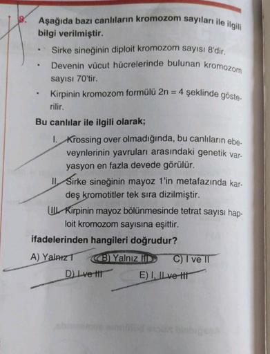 Aşağıda bazı canlıların kromozom sayıları ile ilgili
bilgi verilmiştir.
• Sirke sineğinin diploit kromozom sayısı 8'dir.
Devenin vücut hücrelerinde bulunan kromozom
sayısı 70'tir.
Kirpinin kromozom formülü 2n
rilir.
= 4 şeklinde göste-
.
Bu canlılar ile il