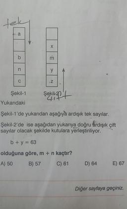 tek
a
X
m
b
n
y
C
Z
Şekil-1
Şekil
kilat
Yukarıdaki
Şekil-1'de yukarıdan aşağıya ardışık tek sayılar.
Şekil-2'de ise aşağıdan yukarıya doğru ardışık çift
sayılar olacak şekilde kutulara yerleştiriliyor.
b + y = 63
olduğuna göre, m + n kaçtır?
A) 50
B) 57
C) 61
D) 64
E) 67
Diğer sayfaya geçiniz.
