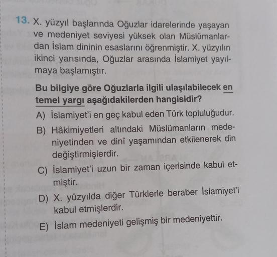4
1
13. X. yüzyıl başlarında Oğuzlar idarelerinde yaşayan
ve medeniyet seviyesi yüksek olan Müslümanlar-
dan İslam dininin esaslarını öğrenmiştir. X. yüzyılın
ikinci yarısında, Oğuzlar arasında İslamiyet yayıl-
maya başlamıştır.
Bu bilgiye göre Oğuzlarla ilgili ulaşılabilecek en
temel yargı aşağıdakilerden hangisidir?
A) İslamiyet'i en geç kabul eden Türk topluluğudur.
B) Hâkimiyetleri altındaki Müslümanların mede-
niyetinden ve dinî yaşamından etkilenerek din
değiştirmişlerdir.
C) İslamiyet'i uzun bir zaman içerisinde kabul et-
miştir
D) X. yüzyılda diğer Türklerle beraber İslamiyet'i
kabul etmişlerdir.
E) İslam medeniyeti gelişmiş bir medeniyettir.
1
