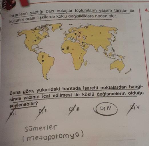 POH
4
Insanların yaptığı bazı buluşlar toplumların yaşam tarzları ile
kültürler arası ilişkilerde köklü değişikliklere neden olur.
I a
IV
II!
Buna göre, yukarıdaki haritada işaretli noktalardan hangi-
sinde yazının icat edilmesi ile köklü değişmelerin olduğu
söylenebilir?
AI
B01
D) IV
V
III
Sümerier
( mezopotomyo)