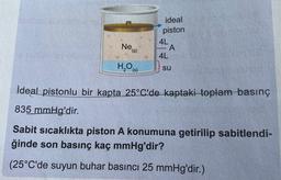 ideal
piston
4L
A
4L
Ne
(9)
H,00
(s)
su
İdeal pistonlu bir kapta 25°C'de kaptaki toplam basınç
835 mmHg'dir.
Sabit sıcaklıkta piston A konumuna getirilip sabitlendi-
ğinde son basınç kaç mmHg'dir?
(25°C'de suyun buhar basıncı 25 mmHg'dir.)