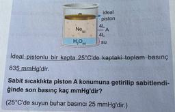 ideal
piston
4L
A
4L
Ne
(9)
H,00
(s)
su
İdeal pistonlu bir kapta 25°C'de kaptaki toplam basınç
835 mmHg'dir.
Sabit sıcaklıkta piston A konumuna getirilip sabitlendi-
ğinde son basınç kaç mmHg'dir?
(25°C'de suyun buhar basıncı 25 mmHg'dir.)
