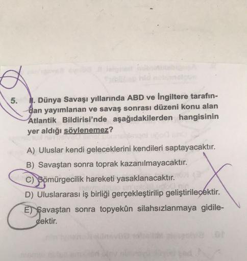5.
1. Dünya Savaşı yıllarında ABD ve İngiltere tarafın-
dan yayımlanan ve savaş sonrası düzeni konu alan
Atlantik Bildirisi'nde aşağıdakilerden hangisinin
yer aldığı söylenemez?
A) Uluslar kendi geleceklerini kendileri saptayacaktır.
B) Savaştan sonra toprak kazanılmayacaktır.
C) Sömürgecilik hareketi yasaklanacaktır.
D) Uluslararası iş birliği gerçekleştirilip geliştirilecektir.
E) $avaştan sonra topyekûn silahsızlanmaya gidile-
cektir.