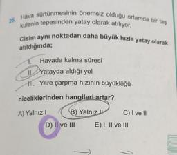 25. Hava sürtünmesinin önemsiz olduğu ortamda bir taş
kulenin tepesinden yatay olarak atılıyor.
Cisim aynı noktadan daha büyük hızla yatay olarak
atıldığında;
Havada kalma süresi
IL Yatayda aldığı yol
ill. Yere çarpma hızının büyüklüğü
niceliklerinden hangileri artar?
A) Yalnız!
B) Yalnız
C) I ve 11
D) II ve III E) I, II ve II.