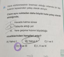 25. Hava sürtünmesinin önemsiz olduğu ortamda bir taş
kulenin tepesinden yatay olarak atılıyor.
Cisim aynı noktadan daha büyük hızla yatay olarak
atıldığında;
Havada kalma süresi
IL Yatayda aldığı yol
ill. Yere çarpma hızının büyüklüğü
niceliklerinden hangileri artar?
A) Yalnız!
B) Yalnız
C) I ve 11
D) II ve III E) I, II ve II.
