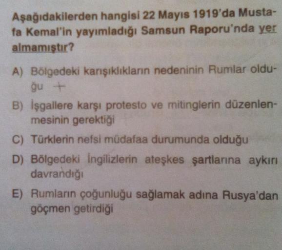 Aşağıdakilerden hangisi 22 Mayıs 1919'da Musta-
fa Kemal'in yayımladığı Samsun Raporu'nda yer
almamıştır?
A) Bölgedeki karşıklıkların nedeninin Rumlar oldu-
ğu
B) İşgallere karşı protesto ve mitinglerin düzenlen-
mesinin gerektiği
C) Türklerin nefsi müdafaa durumunda olduğu
D) Bölgedeki ingilizlerin ateşkes şartlanna aykırı
davrandığı
E) Rumların çoğunluğu sağlamak adına Rusya'dan
göçmen getirdiği