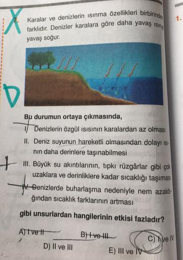 1.
Karalar ve denizlerin ısınma özellikleri birbirinden
X
farklıdır. Denizler karalara göre daha yavaş isini
yavaş soğur.
D
+
Bu durumun ortaya çıkmasında,
Denizlerin özgül isısının karalardan az olması
II. Deniz suyunun hareketli olmasından dolayı isi-
nin daha derinlere taşınabilmesi
III. Büyük su akıntılarının, tipki rüzgârlar gibi çok
uzaklara ve derinliklere kadar sıcaklığı taşıması
V. Denizlerde buharlaşma nedeniyle nem azaldi-
ğından sıcaklık farklarının artması
gibi unsurlardan hangilerinin etkisi fazladır?
A) Tvett
B +ve the
C) ei
D) Il ve III
E) III ve IV