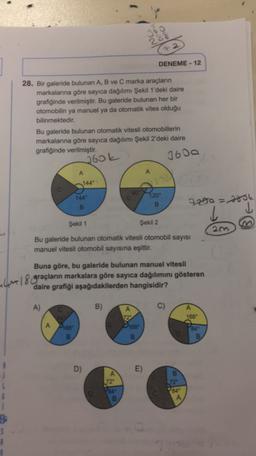 288
72
DENEME - 12
28. Bir galeride bulunan A, B ve C marka araçların
markalarına göre sayıca dağılımı Şekil 1'deki daire
grafiğinde verilmiştir. Bu galeride bulunan her bir
otomobilin ya manuel ya da otomatik vites olduğu
bilinmektedir.
Bu galeride bulunan otomatik vitesli otomobillerin
markalanna göre sayıca dağılımı Şekil 2'deki daire
grafiğinde verilmiştir.
1600
Jook
A
A
144
120
B.
B
7200=7056
l
Şekil 1
Şekil 2
2m
Bu galeride bulunan otomatik vitesli otomobil sayısı
manuel vitesli otomobil sayısına eşittir.
Buna göre, bu galeride bulunan manuel vitesli
Lime 18 araçların markalara göre sayıca dağılımını gösteren
daire grafiği aşağıdakilerden hangisidir?
A)
C.
B)
C)
72
1689
Dhe
Apes
B
B
B
D)
E)
B
A
72°
A
3
$
