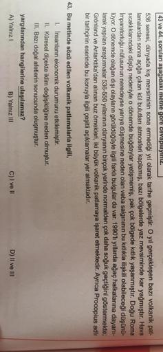 43 ve 44. soruları aşağıdaki metne gore cevaplayiniz.
536 senesi, dünyada kış mevsiminin sona ermediği yıl olarak tarihe geçmiştir. O yıl gerçekleşen bazı volkanik pat-
lamalardan sonra açığa çıkan kül bulutları atmosferi kaplamış, bazı bölgelerde yaz mevs