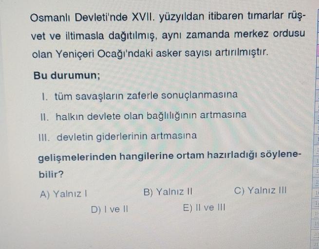 Osmanlı Devleti'nde XVII. yüzyıldan itibaren timarlar rüş-
vet ve iltimasla dağıtılmış, aynı zamanda merkez ordusu
olan Yeniçeri Ocağı'ndaki asker sayısı artırılmıştır.
Bu durumun;
1. tüm savaşların zaferle sonuçlanmasına
II. halkın devlete olan bağlılığının artmasına
III. devletin giderlerinin artmasına
gelişmelerinden hangilerine ortam hazırladığı söylene-
bilir?
.
B) Yalnız 11
C) Yalnız III
A) Yalnız!
D) I ve 11
RE
E) II ve III
TAHTI