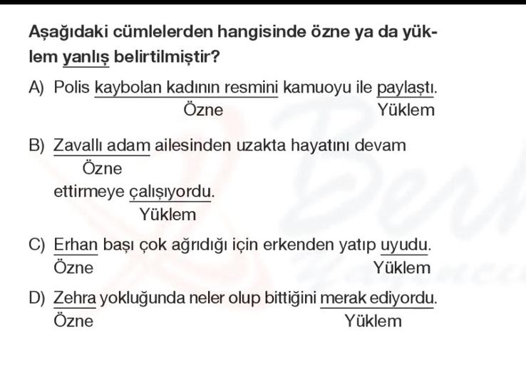Aşağıdaki cümlelerden hangisinde özne ya da yük-
lem yanlış belirtilmiştir?
A) Polis kaybolan kadının resmini kamuoyu ile paylaştı.
Özne
Yüklem
B) Zavallı adam ailesinden uzakta hayatını devam
Özne
ettirmeye çalışıyordu.
Yüklem
C) Erhan bași çok ağrıdığı için erkenden yatıp uyudu.
Özne
Yüklem
D) Zehra yokluğunda neler olup bittiğini merak ediyordu.
Özne
Yüklem