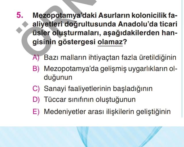 5. Mezopotamya'daki Asurların kolonicilik fa-
aliyetleri doğrultusunda Anadolu'da ticari
üsler oluşturmaları, aşağıdakilerden han-
gisinin göstergesi olamaz?
A) Bazı malların ihtiyaçtan fazla üretildiğinin
B) Mezopotamya'da gelişmiş uygarlıkların ol-
duğunun
C) Sanayi faaliyetlerinin başladığının
D) Tüccar sınıfının oluştuğunun
E) Medeniyetler arası ilişkilerin geliştiğinin