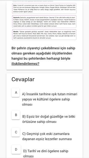 Turkye
en çok turtaginayan seninemden badan şunlar
Bolu: Yüzde 65'i ormanlarla kaplı olan ve basta Abant ve Gölcük Tabiat Parklan ile Yedigöller Milli
Parki'nin yanı sıra Ayıkayası, Beşpınarlar, Karagöl, Göksu, Kargalı Gölcük, Soloklügöl, Sünnet Gölü
Tabiat Parklannin da yer aldığı Bolu'nun sahip olduğu doğal güzellikler, dört mevsim boyunca
binlerce turistin ilgisini çekiyor.
Şanlıurfa Şanlıurfa, peygamberler kenti olarak biliniyor. Geçmisi 12 bin yillik tarihe sahip bu kent-
te Adem. Eyyüp, İbrahim. Şuayip ve İlyas peygamberlerin yaşadığına inanılıyor. Hazreti İbrahim'in
doğduğu ve ateşe atıldığı yer olan Balıklıgöl, "tarihin sifir noktası" diye nitelendirilen UNESCO
Dünya Mirası Listesi'ndeki Göbeklitepe, konik kubbeli evleriyle bilinen tarihi Harran ilçesi, kenti
ziyaret eden yerli ve yabancı turistlere güzel bir gezi imkânı sunuyor.
Mardin: "Gecesi gerdanlık gündüzü seyranlık" olarak nitelendirilen taşın ve hoşgörünün kenti
Mardin; tarih boyunca Sümer, Akad, Babil, Hitit, Asur. Urartu, Roma, Abbasi, Selçuklu ve Osmanlı
gibi onlarca medeniyeti bünyesinde barındirmiştir. Dar sokakları, taşın oya gibi işlendiği evleri ve
tarihi yapılarıyla ziyaretçilerine büyülü bir atmosfer sunuyor.
Bir şehrin ziyaretçi çekebilmesi için sahip
olması gereken aşağıdaki ölçütlerinden
hangisi bu şehirlerden herhangi biriyle
ilişkilendirilemez?
Cevaplar
A
A) İnsanlık tarihine ışık tutan mimari
yapıya ve kültürel ögelere sahip
olması
B
B) Eşsiz bir doğal güzelliğe ve bitki
örtüsüne sahip olması
C
C) Geçmişi çok eski zamanlara
dayanan eşsiz lezzetler sunması
D
D) Tarihî ve dinî ögelere sahip
olması