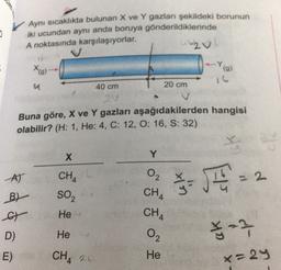 0
Aynı sıcaklıkta bulunan X ve Y gazları şekildeki borunun
iki ucundan aynı anda boruya gönderildiklerinde
A noktasında karşılaşıyorlar.
20
X(g)
(9)
a
40 cm
20 cm
2V
Buna göre, X ve Y gazları aşağıdakilerden hangisi
olabilir? (H: 1, He: 4, C: 12, O: 16, S: 32)
X
Y
AT
2
CHA
SO2
$- JE
B)
a
CHA
CH4
He
on the
D)
He
²2
E)
CH 2 O
x=29