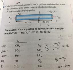 0
Aynı sıcaklıkta bulunan X ve Y gazları şekildeki borunun
iki ucundan aynı anda boruya gönderildiklerinde
A noktasında karşılaşıyorlar.
20
X(g)
(9)
a
40 cm
20 cm
2V
Buna göre, X ve Y gazları aşağıdakilerden hangisi
olabilir? (H: 1, He: 4, C: 12, O: 16, S: 32)
X
Y
AT
2
CHA
SO2
$- JE
B)
a
CHA
CH4
He
on the
D)
He
²2
E)
CH 2 O
x=29
