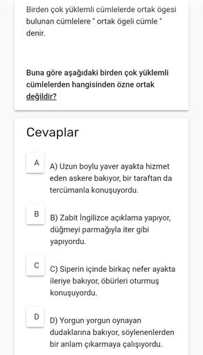 Birden çok yüklemli cümlelerde ortak ögesi
bulunan cümlelere " ortak ögeli cümle"
denir.
Buna göre aşağıdaki birden çok yüklemli
cümlelerden hangisinden özne ortak
değildir?
Cevaplar
A
A) Uzun boylu yaver ayakta hizmet
eden askere bakıyor, bir taraftan da
tercümanla konuşuyordu.
B
B) Zabit ingilizce açıklama yapiyor,
düğmeyi parmağıyla iter gibi
yapıyordu.
C) Siperin içinde birkaç nefer ayakta
ileriye bakıyor, öbürleri oturmuş
konuşuyordu.
D
D) Yorgun yorgun oynayan
dudaklarına bakıyor, söylenenlerden
bir anlam çıkarmaya çalışıyordu.