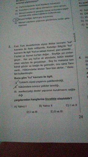 Bu aciki
torinden
Bu
xirladio sylenemex
AJ Farklı bölgelerle bioari ili kilerin kurulması
a) Insantann tomel uğraş alanlarinin tarim olması
C) Mimari eserlerde genelde kerpiç ve buntann plsti.
mesiyle elde edilen tuğlalanin kullandması
D) siyasi biligin daha geç kurulması
E) Mimari yapıların çoğunun günümüze kadar gelo
memesi
A) Suls
B) Çin
C) Mis
D) HE
E) TI
lo
karekök
HO
De
R
ra
2. Eski Türk devletlerinde siyasi iktidar kavramı "kut"
kavramı ile ifade ediliyordu. Kutadgu Bilig'de "kut"
kavramı ile ilgili "Kut'un tabiatı hizmet, şiari adalettir...
Fazilet ve hizmet kut'tan doğar... Beyliğe yol ondan
geçer... Her şey kut'un eli altındadır, bütün istekler
onun vasıtası ile gerçekleşir... Bey bu makama sen
kendi gücün ve isteğin ile gelmedin, onu sana Tanrı
verdi... Hükümdarlar iktidarı Tanrı'dan alırlar..." ifade-
leri kullanılmıştır.
Buna göre "kut" kavramı ile ilgili,
Türklerin siyasi yaşamını şekillendirdiği,
X. hükümdara sınırsız yetkiler tanıdığı,
III. merkeziyetçi devlet yapısının kurulmasını sağla-
dığı
A
yargılarından hangilerine öncelikle ulaşılabilir?
A) Yalnız 1
B) Yalnız 11
C) I ve 11
D) I ve III
E) II ve III
24