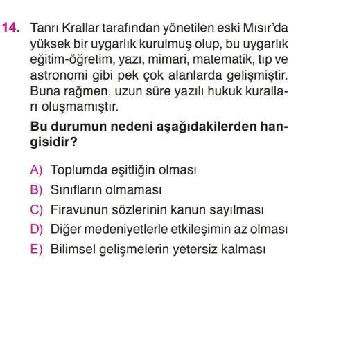 14. Tanrı Krallar tarafından yönetilen eski Mısır'da
yüksek bir uygarlık kurulmuş olup, bu uygarlık
eğitim-öğretim, yazı, mimari, matematik, tip ve
astronomi gibi pek çok alanlarda gelişmiştir.
Buna rağmen, uzun süre yazılı hukuk kuralla-
ri oluşmamıştır.
Bu durumun nedeni aşağıdakilerden han-
gisidir?
A) Toplumda eşitliğin olması
B) Sınıfların olmaması
C) Firavunun sözlerinin kanun sayılması
D) Diğer medeniyetlerle etkileşimin az olması
E) Bilimsel gelişmelerin yetersiz kalması