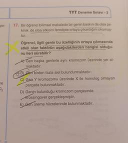 TYT Deneme Sınavı - 3
pe-
17. Bir öğrenci bilimsel makalede bir genin baskın da olsa çe-
kinik de olsa etkisini fenotipte ortaya çıkardığını okumuş-
tur.
Öğrenci, ilgili genin bu özelliğinin ortaya çıkmasında
etkili olan faktörün aşağıdakilerden hangisi olduğu-
nu ileri sürebilir?
A) Gen başka genlerle aynı kromozom üzerinde yer al-
maktadır.
re
P2
FB) Sen birden fazla alel bulundurmaktadır.
C) Gen Y kromozomu üzerinde X ile homolog olmayan
parçada bulunmaktadır.
D) Genin bulunduğu kromozom parçasında
Krossingover gerçekleşmiştir.
E) Gen üreme hücrelerinde bulunmaktadır.
.
RI