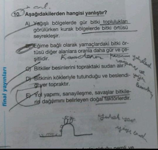 cal.
10. Aşağıdakilerden hangisi yanlıştır?
A) Yağışlı bölgelerde gür bitki topluluklan
görülürken kurak bölgelerde bitki örtüsü
seyrekleşir.
BEğime bağlı olarak yamaçlardaki bitki ör-
tüsü diğer alanlara oranla daha gür ve çe-
şitlidir.
Bitkiler besinlerini topraktaki sudan alır:
Karaton havocan qemlich
here
Dj Bitkinin kökleriyle tutunduğu ve beslendi- wyth
final yayınları
lesretan
Glyer topraktır.
Yol yapımı, sanayileşme, savaşlar bitkile-
rin dağvimini belirleyen doğal faktörlerdir.
Tuber you
yege and
Idemn nemli ve