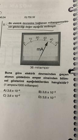 45,54
D) 752.52
8.
Bir elektrik devresine bağlanan miliampermetre-
nin gösterdiği değer aşağıda verilmiştir.
20
10
30
40
Pitbullying
MA
36 miliamper
Buna göre elektrik devresinden geçen
akımın şiddetinin amper cinsinden bilim-
sel gösterimi aşağıdakilerden hangisidir?
(1 amper=1000 miliamper)
A) 3,6 x 10-4
B) 3,6 x 10-3
C) 3,6 x 10-2
D) 3,6 x 10-1