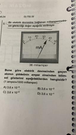 45,54
D) 752.52
8.
Bir elektrik devresine bağlanan miliampermetre-
nin gösterdiği değer aşağıda verilmiştir.
20
10
30
40
Pitbullying
MA
36 miliamper
Buna göre elektrik devresinden geçen
akımın şiddetinin amper cinsinden bilim-
sel gösterimi aşağıdakilerden hangisidir?
(1 amper=1000 miliamper)
A) 3,6 x 10-4
B) 3,6 x 10-3
C) 3,6 x 10-2
D) 3,6 x 10-1
