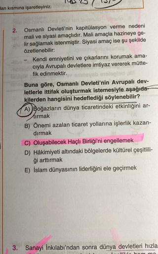 lan kısmına işaretleyiniz.
-
2. Osmanlı Devleti'nin kapitülasyon verme nedeni
mali ve siyasi amaçlıdır. Mali amaçla hazineye ge-
lir sağlamak istenmiştir. Siyasi amaç ise şu şekilde
özetlenebilir:
- Kendi emniyetini ve çıkarlarını korumak ama-
cıyla Avrupalı devletlere imtiyaz vererek mütte-
fik edinmektir.
Buna göre, Osmanlı Devleti'nin Avrupalı dev-
letlerle ittifak oluşturmak istemesiyle aşağıda-
kilerden hangisini hedeflediği söylenebilir?
A) Boğazların dünya ticaretindeki etkinliğini ar-
tırmak
B) Önemi azalan ticaret yollarına işlerlik kazan-
dırmak
C) Oluşabilecek Haçlı Birliği'ni engellemek
D) Hâkimiyeti altındaki bölgelerde kültürel çeşitlili-
ği arttırmak
E) İslam dünyasının liderliğini ele geçirmek
3.
Sanayi İnkılabı'ndan sonra dünya devletleri hızla
I bam mo