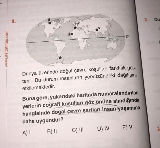 9.
2
.
Do
0°
www.deltakitap.com
Dünya üzerinde doğal çevre koşulları farklılık gös-
terir. Bu durum insanların yeryüzündeki dağılışını
etkilemektedir.
Buna göre, yukarıdaki haritada numaralandırılan
yerlerin coğrafi koşulları göz önüne alındığında
hangisinde doğal çevre şartları insan yaşamına
daha uygundur?
E) V
D) IV
A)
C) III
3
B) II