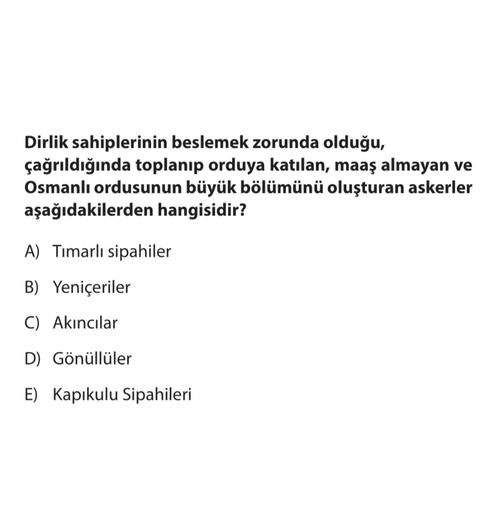 Dirlik sahiplerinin beslemek zorunda olduğu,
çağrıldığında toplanıp orduya katılan, maaş almayan ve
Osmanlı ordusunun büyük bölümünü oluşturan askerler
aşağıdakilerden hangisidir?
A) Timarlı sipahiler
B) Yeniçeriler
C) Akıncılar
D) Gönüllüler
E) Kapıkulu Sipahileri