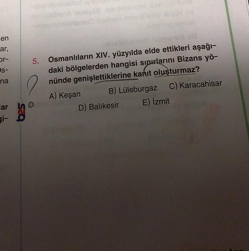 en
ar,
or-
s-
na
.
5. Osmanlıların XIV. yüzyılda elde ettikleri aşağı-
daki bölgelerden hangisi sınırlarını Bizans yö-
nünde genişlettiklerine kanıt oluşturmaz?
A) Keşan
B) Lüleburgaz c) Karacahisar
D) Balıkesir E) İzmit
lar
gi-
bes