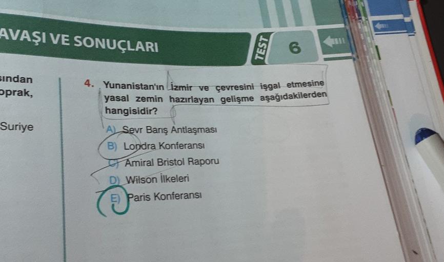 AVAŞI VE SONUÇLARI
TEST
6
sindan
oprak,
Suriye
4. Yunanistan'ın İzmir ve çevresini işgal etmesine
yasal zemin hazırlayan gelişme aşağıdakilerden
hangisidir?
A) Sevr Banş Antlaşması
B) Londra Konferansı
Amiral Bristol Raporu
D) Wilson ilkeleri
E) Paris Konferansı