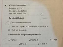 6.
Bilmek istersen seni
Can içre sira cani
Geç canından bul onu
Sen seni bil sen seni
C
Bu dörtlükle ilgili,
1. Tekke edebiyatına aittir.
II. İlahi nazım şeklinin özelliklerini taşımaktadır
.
III. Epik şiir örneğidir.
ifadelerinden hangileri söylenebilir?
A) Yalnız!
B) Yalnız II
C) I ve II
D) I ve III
E) I, II ve III