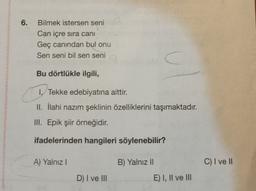 6.
Bilmek istersen seni
Can içre sira cani
Geç canından bul onu
Sen seni bil sen seni
C
Bu dörtlükle ilgili,
1. Tekke edebiyatına aittir.
II. İlahi nazım şeklinin özelliklerini taşımaktadır
.
III. Epik şiir örneğidir.
ifadelerinden hangileri söylenebilir?
A) Yalnız!
B) Yalnız II
C) I ve II
D) I ve III
E) I, II ve III
