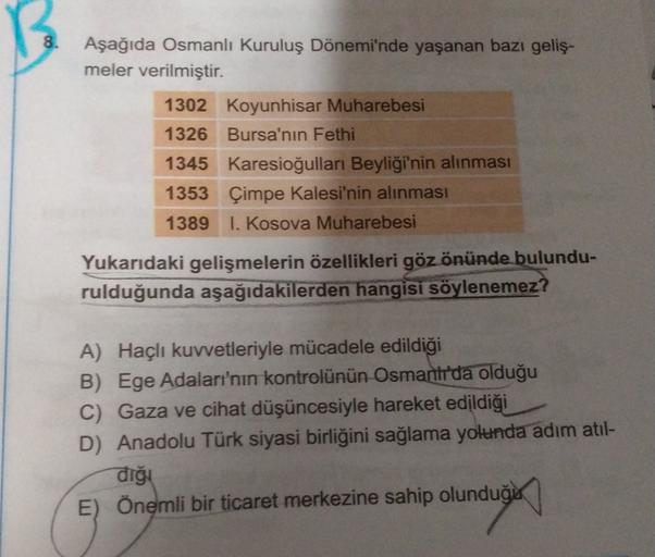 8.
Aşağıda Osmanlı Kuruluş Dönemi'nde yaşanan bazı geliş-
meler verilmiştir.
1302 Koyunhisar Muharebesi
1326 Bursa'nın Fethi
1345 Karesioğulları Beyliği'nin alınması
1353 Çimpe Kalesi'nin alınması
1389 1. Kosova Muharebesi
Yukarıdaki gelişmelerin özellikleri göz önünde bulundu-
rulduğunda aşağıdakilerden hangisi söylenemez?
A) Haçlı kuvvetleriyle mücadele edildiği
B) Ege Adaları'nın kontrolünün Osmanirda olduğu
C) Gaza ve cihat düşüncesiyle hareket edildiği
D) Anadolu Türk siyasi birliğini sağlama yolunda adım atıl-
diği
E) Önemli bir ticaret merkezine sahip olunduğu
olundugu