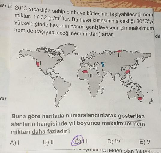 ası ile 20°C sıcaklığa sahip bir hava kütlesinin taşıyabileceği nem
miktarı 17,32 gr/m3'tür. Bu hava kütlesinin sıcaklığı 30°C'ye
yükseldiğinde havanın hacmi genişleyeceği için maksimum
nem de (taşıyabileceği nem miktarı) artar.
da
I
IV.
cu
Buna göre haritada numaralandırılarak gösterilen
alanların hangisinde yıl boyunca maksimum nem
miktarı daha fazladır?
A) |
B) 11
COM
D) IV E) V
rumama
USTTIASTA neden olan faktörleri