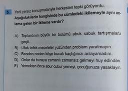 5.
Yerli yersiz konuşmalarıyla herkesten tepki görüyordu.
Aşağıdakilerin hangisinde bu cümledeki ikilemeyle aynı an.
lama gelen bir ikileme vardır?
A) Toplantının büyük bir bölümü abuk sabuk tartışmalarla
geçti.
B) Ufak tefek meseleler yüzünden problem yaratmayin.
C) Benden neden köşe bucak kaçtığınızı anlayamadım.
D) Onlar da buraya zamanlı zamansız gelmeyi huy edindiler.
E) Yemekten önce abur cubur yemeyi, çocuğunuza yasaklayın.