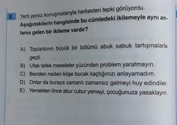 5.
Yerli yersiz konuşmalarıyla herkesten tepki görüyordu.
Aşağıdakilerin hangisinde bu cümledeki ikilemeyle aynı an.
lama gelen bir ikileme vardır?
A) Toplantının büyük bir bölümü abuk sabuk tartışmalarla
geçti.
B) Ufak tefek meseleler yüzünden problem yaratmayin.
C) Benden neden köşe bucak kaçtığınızı anlayamadım.
D) Onlar da buraya zamanlı zamansız gelmeyi huy edindiler.
E) Yemekten önce abur cubur yemeyi, çocuğunuza yasaklayın.
