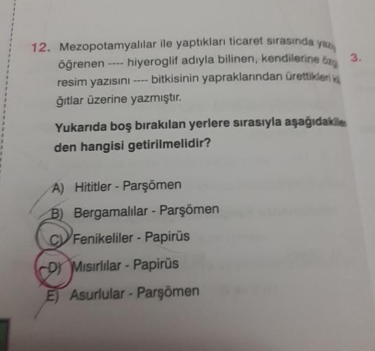 3.
12. Mezopotamyalılar ile yaptıkları ticaret sırasında yo
öğrenen hiyeroglif adıyla bilinen, kendilerine )
resim yazısını ---- bitkisinin yapraklarından ürettiklerika
ğıtlar üzerine yazmıştır.
Yukarıda boş bırakılan yerlere sırasıyla aşağıdakiler
den hangisi getirilmelidir?
A) Hititler - Parşömen
B) Bergamalılar - Parşömen
B
Fenikeliler - Papirüs
D) Misirlilar - Papirüs
E) Asurlular - Parşömen