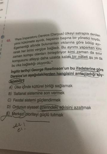 zaman komşu olanları birleştiriyor kimi zaman da simi
$ 48. "Pers Imparatoru Dareios (Daryus) ülkeyi satraplık denilen
Egemenliği altında bulunanları irklarına göre bölüp ayl-
yirmi hükümete ayırdı, hepsinin başına bir yönetici koydu.
rarak her birini vergiye bağladı. Bu ayrımı yaparken kimi
komşusunu atlayıp daha uzakta kalan bir milleti şu ya da
bu irka bağladığı oluyordu."
ingiliz tarihçi George Rawlinson'un bu ifadelerine göre
Dareios'un aşağıdakilerden hangisini amaçladığı söy-
denebilir
A) Ülke içinde kültürel birliği sağlamak
B) Saltanat sistemine son vermek
C) Feodal sistemi güçlendirmek
D) Ordunun siyaset üzerindeki etkisini azaltmak
E) Merkezi otoriteyi güçlü tutmak
tel!
1
a