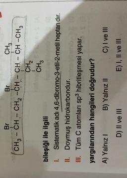 Br
-5
-
Br
CH3
CH3 - CH - CH2 -CH - CH - CH -CH3
CH2
CH3
bileşiği ile ilgili
1. Sistematik adı 4,6-dibromo-3-etil-2-metil heptan dır.
II. Doymuş hidrokarbondur.
III. Tüm C atomları sp3 hibritleşmesi yapar.
yargılarından hangileri doğrudur?
A) Yalnız!
B) Yalnız II
C) I ve III
D) II ve III
E) I, II ve III