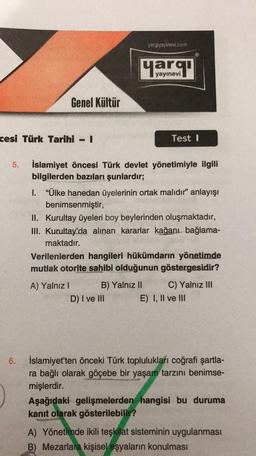 yargiyayinevi.com
yayınevi
Genel Kültür
cesi Türk Tarihi - 1
Test 1
5.
İslamiyet öncesi Türk devlet yönetimiyle ilgili
bilgilerden bazıları şunlardır;
I. “Ülke hanedan üyelerinin ortak malıdır” anlayışı
benimsenmiştir,
II. Kurultay üyeleri boy beylerinden oluşmaktadır,
III. Kurultay'da alınan kararlar kağanı bağlama-
maktadır.
Verilenlerden hangileri hükümdarın yönetimde
mutlak otorite sahibi olduğunun göstergesidir?
A) Yalnız!
B) Yalnız II C) Yalnız III
D) I ve III E) I, II ve III
6
.
İslamiyet'ten önceki Türk toplulukları coğrafi şartla-
ra bağlı olarak göçebe bir yaşam tarzını benimse-
mişlerdir.
Aşağıdaki gelişmelerden hangisi bu duruma
kanıt olarak gösterilebilir?
A) Yönetimde ikili teşkilat sisteminin uygulanması
B) Mezarlara kişisel esyaların konulması