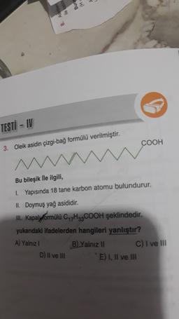 TESTI - IV
COOH
3. Oleik asidin çizgi-bağ formülü verilmiştir.
Bu bileşik ile ilgili,
1. Yapısında 18 tane karbon atomu bulundurur.
II. Doymuş yağ asididir.
III. Kapalyvormülü C H2COOH şeklindedir.
yukarıdaki ifadelerden hangileri yanlıştır?
A) Yalnız!
B) Yalnız 11
C) I ve III
D) Il ve III
E) I, II ve III