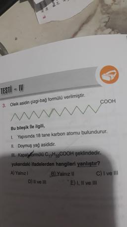 TESTI - IV
COOH
3. Oleik asidin çizgi-bağ formülü verilmiştir.
Bu bileşik ile ilgili,
1. Yapısında 18 tane karbon atomu bulundurur.
II. Doymuş yağ asididir.
III. Kapalyvormülü C H2COOH şeklindedir.
yukarıdaki ifadelerden hangileri yanlıştır?
A) Yalnız!
B) Yalnız 11
C) I ve III
D) Il ve III
E) I, II ve III
