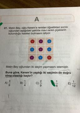 A
27. Metin Bey, oğlu Kerem'e renkleri öğrettikten sonra
oğlundan aşağıdaki şekilde mavi renkli çiçeklerin
bulunduğu kareleri bulmasını istiyor.
Metin Bey oğlundan iki seçim yapmasını istemiştir.
Buna göre, Kerem'in yaptığı iki seçimin de doğru
olma olasılığı kaçtır?
-
A)
9
to
B)
4
C)
C
c)
1
6
1
E)
12
o