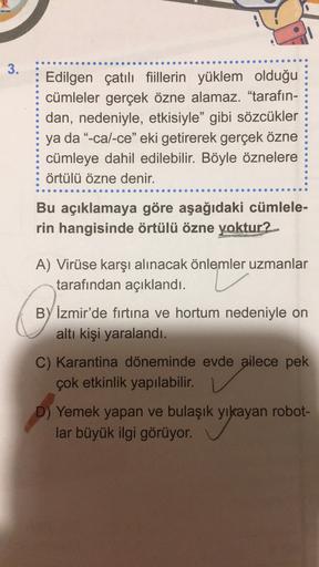 3
.
Edilgen çatılı fiillerin yüklem olduğu
cümleler gerçek özne alamaz. "tarafın-
dan, nedeniyle, etkisiyle” gibi sözcükler
ya da “-cal-ce" eki getirerek gerçek özne
cümleye dahil edilebilir. Böyle öznelere
örtülü özne denir.
Bu açıklamaya göre aşağıdaki cümlele-
rin hangisinde örtülü özne yoktur?
A) Virüse karşı alınacak önlemler uzmanlar
tarafından açıklandı.
BY İzmir'de fırtına ve hortum nedeniyle on
altı kişi yaralandı.
C) Karantina döneminde evde ailece pek
çok etkinlik yapılabilir.
Yemek yapan ve bulaşık yıkayan robot-
lar büyük ilgi görüyor.