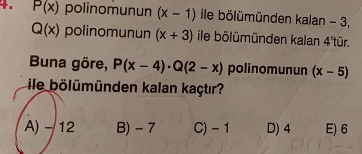 P(x) polinomunun (x - 1) ile bölümünden kalan - 3,
Q(x) polinomunun (x + 3) ile bölümünden kalan 4'tür.
Buna göre, P(x - 4).Q(2 - x) polinomunun (X - 5)
ile bölümünden kalan kaçtır?
A) -12
B) - 7
C) - 1
D) 4 E) 6