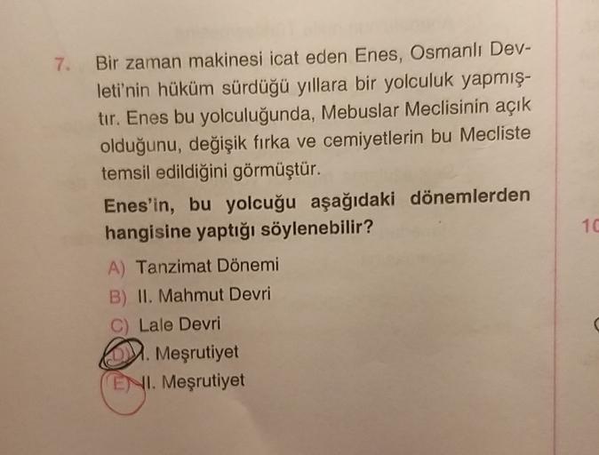 7.
Bir zaman makinesi icat eden Enes, Osmanlı Dev-
leti'nin hüküm sürdüğü yıllara bir yolculuk yapmış-
tır. Enes bu yolculuğunda, Mebuslar Meclisinin açık
olduğunu, değişik firka ve cemiyetlerin bu Mecliste
temsil edildiğini görmüştür.
Enes'in, bu yolcuğu aşağıdaki dönemlerden
hangisine yaptığı söylenebilir?
A) Tanzimat Dönemi
B) II. Mahmut Devri
C) Lale Devri
2. Meşrutiyet
ENI. Meşrutiyet