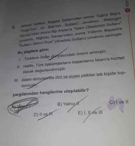 FENI
2. Abbasi halifesi, Bağdat Seferi'nden sonra Tuğrul Bey'e
"Doğu'nun ve Batı'nın Sultanı" unvanını, Malazgirt
Savaşı'ndan sonra Alp Arslan'a "İslam Ülkelerinin Sultanı"
unvanını, Niğbolu Savaşı'ndan sonra Yıldırım Bayezite
"Sultan-ı İklim-i Rum" (Anadolu Sultani) unvanını vermiştir.
Bu bilgilere göre;
1. Türklerin İslam dünyasındaki önemi artmıştır.
11. Halife, Türk hükümdarların başarılarını İslam'a hizmet
olarak değerlendirmiştir.
III. İslam dünyasında dinî ve siyasi yetkiler tek kişide top-
lanmıştır.
yargılarından hangilerine ulaşılabilir?
B) Yalnız
C) I ve II
D) II ve III
E) I, IVe III