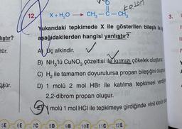 keten
-
3.
TI
lıştır?
II
ve
tür.
12, X + H2O -> CH3 -C- CH2
Yukarıdaki tepkimede X ile gösterilen bileşik ile
aşağıdakilerden hangisi yanlıştır?
A Uç alkindir.
✓
TO
B) NH,'lü CUNO, çözeltisi ile kırmızı çökelek oluşturu.
C) H, ile tamamen doyurulursa propan bileşiğini oluştura
D) 1 molü 2 mol HBr ile katılma tepkimesi verdği
2,2-dibrom propan oluşur.
molü 1 mol HCl ile tepkimeye girdiğinde vinil klorür ols
üşür.
5E
6E
7C
8D
9B
10E
11C
12E