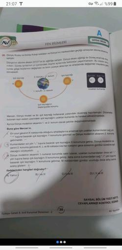 21:07 T
CT Forell %99
A
SAYISAL BOLOM
FEN BİLİMLERİ
20. Dünya Kuzey ve Güney Kulup noktalan ve Dünya'nın merkezinden geçtiği varsayılan dönme eksenie
sahiptir
nirken, Güneş şinlarının yıl içerisindeki düşme açılanında farklılıklar yaşanmaktadır. Bu olaylar som
Dünya'nin dönme ekseni 23 27 lik bir egikliğe sahiptir. Dünya eksen egikliği ile Güneş etrafında dola
cunda gölge boylannin değişmesi ve birim yüzeye aktarılan isi enerjisinde değişimler meydana gede
bilmektedir
konum
Işık kaynagi
2. konum
So Yon Sag Yon
Isik kaynag
X
Uzaktan kumanda
1
konuh- 2. konum
işık kaynağinin
başlangıçtaki konumu
Mercan, Dünya modeli ve bir işık kaynağı kullanarak yukardaki düzeneği hazırlamıştır. Düzenakte
bulunan raylı sistem üzerindeki ışık kaynağını uzaktan kumanda ile hareket ettirebilmektedir.
Aynca Dünya modelinin eksenini 1. ve 2. konum olacak şekilde değiştirebilmektedir,
Buna göre Mercan'ın,
En uzun gecenin k noktasında olduğunu arkadaşlarına anlatmak için uzaktan kumandadan sağ yön
tuşuna basarak ışık kaynağını Y konumuna getirmeli ve Dünya modelinin eksenini 2. konuma
getirmelidir.
II, Kumandadan sol yön "" tuşuna basarak ışık kaynağını X konumuna getirip, Dünya modelinin ek
senini 2. konuma getirerek K, L ve M noktalannda her noktanın gece süresinin gündüz süresine eşit
olacağını söyleyebilir
Dünya modelinin eksenini 1 numaralı konumda sabit tutarak, uzaktan kumandadan önce sol
yön tuşuna basıp ışık kaynağını X konumuna getirip, daha sonra kumandadan sag -*yön tuşuna
basarak ışık kaynağını Y konumuna getirirse, M noktasındaki gündüz uzunluğu once artış sonra
azalış gösterir. +
ifadelerinden hangileri doğrudur? -
A) Yalnız
B) I ve III
C) IO III
D) I, II ye in
SAYISAL BÖLÜM TESTİ BİTTI.
CEVAPLARINIZI KONTROL EDİNİZ
30
AV Yayınlar
Türkiye Genell 8. Sinif Kurumsal Denemesi - 2